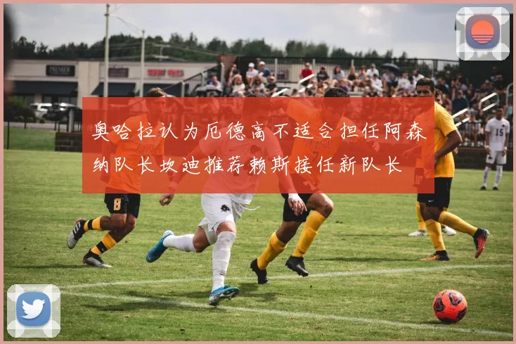 奥哈拉认为厄德高不适合担任阿森纳队长坎迪推荐赖斯接任新队长