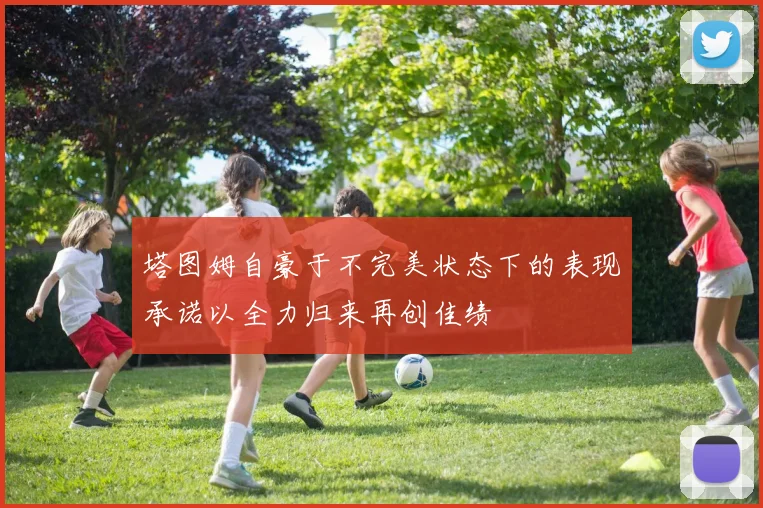 塔图姆自豪于不完美状态下的表现承诺以全力归来再创佳绩