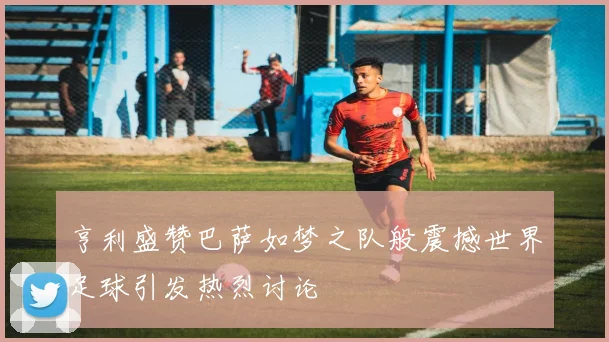 亨利盛赞巴萨如梦之队般震撼世界足球引发热烈讨论