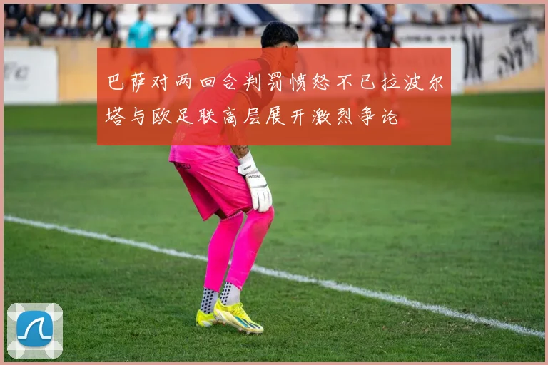 巴萨对两回合判罚愤怒不已拉波尔塔与欧足联高层展开激烈争论