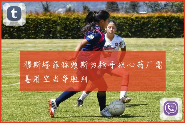 穆斯塔菲称赖斯为枪手核心药厂需善用空当争胜利