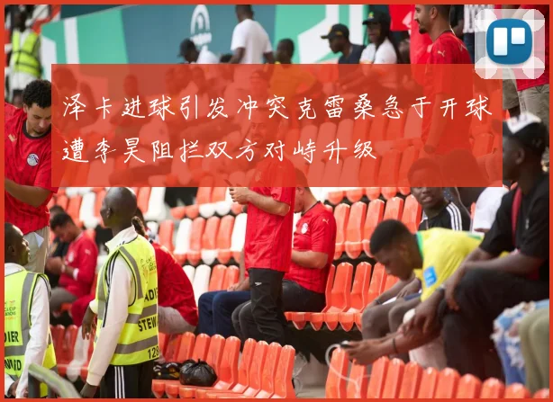 泽卡进球引发冲突克雷桑急于开球遭李昊阻拦双方对峙升级