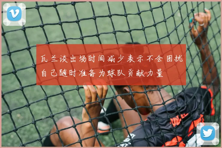 瓦兰谈出场时间减少表示不会困扰自己随时准备为球队贡献力量