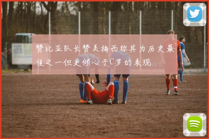赞比亚队长赞美梅西称其为历史最佳之一但更倾心于C罗的表现