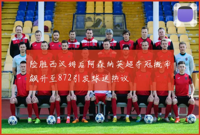 险胜西汉姆后阿森纳英超夺冠概率飙升至872引发球迷热议