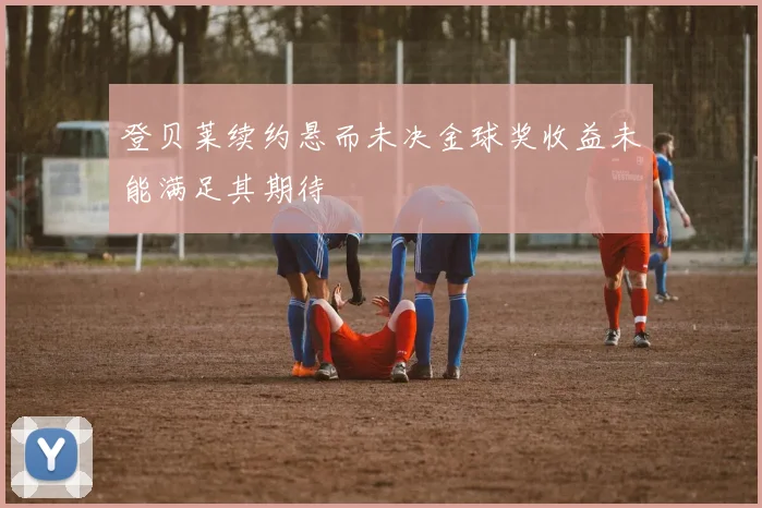 登贝莱续约悬而未决金球奖收益未能满足其期待