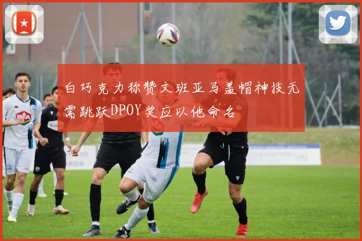 白巧克力称赞文班亚马盖帽神技无需跳跃DPOY奖应以他命名