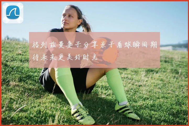 格列兹曼妻子分享亲子看球瞬间期待未来更美好时光