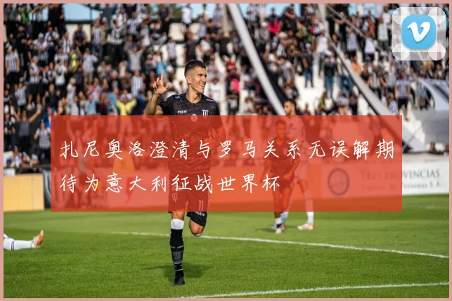 扎尼奥洛澄清与罗马关系无误解期待为意大利征战世界杯