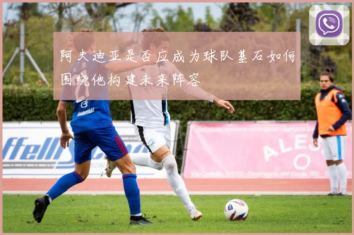 阿夫迪亚是否应成为球队基石如何围绕他构建未来阵容