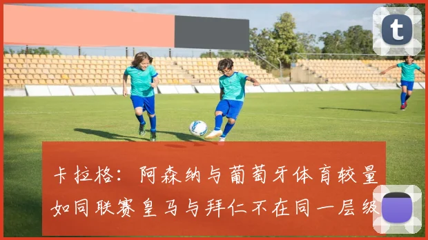 卡拉格：阿森纳与葡萄牙体育较量如同联赛皇马与拜仁不在同一层级