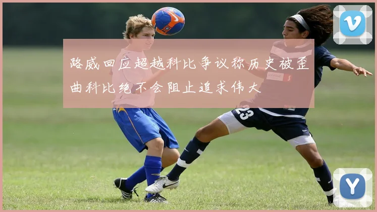 路威回应超越科比争议称历史被歪曲科比绝不会阻止追求伟大