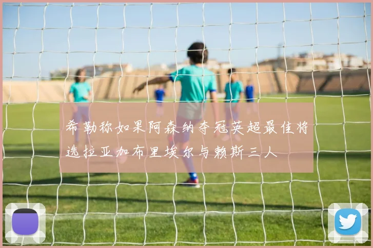 希勒称如果阿森纳夺冠英超最佳将选拉亚加布里埃尔与赖斯三人