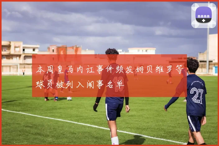 本周皇马内讧事件频发姆贝维罗等球员被列入闹事名单