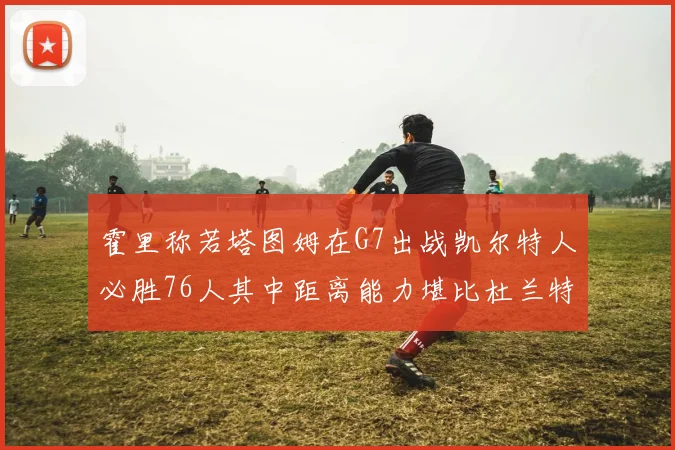 霍里称若塔图姆在G7出战凯尔特人必胜76人其中距离能力堪比杜兰特
