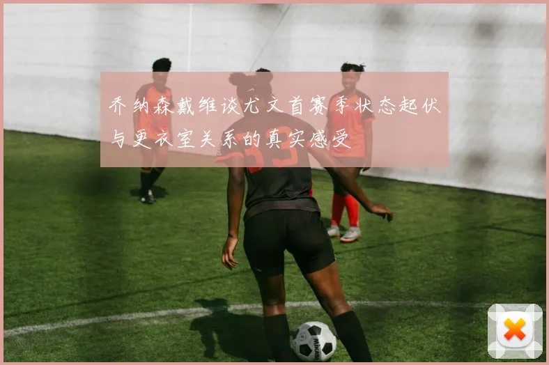 乔纳森戴维谈尤文首赛季状态起伏与更衣室关系的真实感受