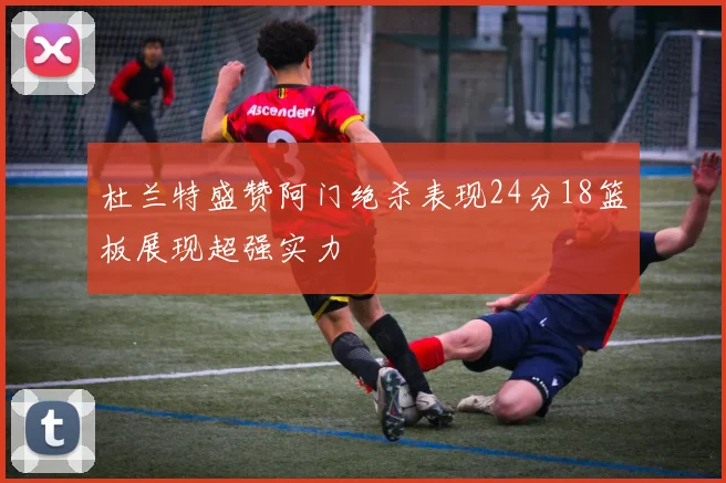 杜兰特盛赞阿门绝杀表现24分18篮板展现超强实力